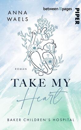 Das Buchcover zeigt eine sanfte Farbgebung in Blau- und Grüntönen, die eine beruhigende Atmosphäre vermittelt. Im Mittelpunkt steht eine stilisierte Herzillustration, umgeben von floralen Motiven. Der Titel „TAKE MY HEART“ ist in einer eleganten, schwungvollen Schriftart platziert, während der Text „Roman“ in schlichterer Schrift darunter steht. Oben sind der Autorennamen „ANNA WAELS“ und der Verlagsname „PIPER“ sowie der Hinweis „between // pages“ angeordnet. Unten befindet sich der Zusatz „BAKER CHILDREN'S HOSPITAL“.