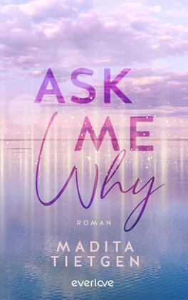 Das Buchcover zeigt eine sanfte, verträumte Landschaft mit einem ruhigen Wasser, das den Himmel spiegelt. Der Titel „ASK ME WHY“ hebt sich in großen, geschwungenen Buchstaben ab, wobei „ASK“ und „WHY“ in einem kräftigen Violett und „ME“ in einem zarten Blau gehalten sind. Unter dem Titel steht in kleinerer Schrift „Roman“ sowie der Name der Autorin „Madita Tietgen“ in eleganter Schreibschrift. Der Hintergrund zeigt pastellfarbene Wolken und glitzert leicht, was eine romantische Atmosphäre vermittelt.