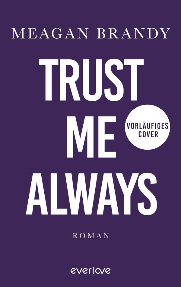 Das Buchcover zeigt ein tiefviolettes Feld mit großer, weißer Großschrift „TRUST ME ALWAYS“ mittig; oben in kleinerer weißer Kapitälchen-Schrift der Autorenname „MEAGAN BRANDY“. Rechts neben „ME“ ein weißer Kreis mit schwarzem Text „VORLÄUFIGES COVER“. Unten mittig das Wort „ROMAN“ in kleiner weißer Serifenschrift. Gesamtwirkung nüchtern und prägnant.