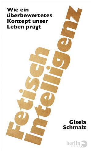 Das Buchcover zeigt auf weißem Grund den diagonal von links unten nach rechts oben verlaufenden, großformatigen Titel „Fetisch Intelligenz“ in kräftiger, goldbrauner, metallisch wirkender Groteskschrift. Oben links steht in kleiner schwarzer Grotesk der Autorenname Gisela Schmalz. Unten rechts der Untertitel in schwarzer, schlichter Schrift „Wie ein überbewertetes Konzept unser Leben prägt“. Minimalistischer, pointierter visueller Eindruck.