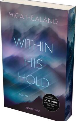 Das Buchcover zeigt eine traumhafte, nebelverhangene Landschaft in sanften Farben wie Blau, Lila und Weiß. Im Vordergrund steht der Titel „WITHIN HIS HOLD“ in großem, modernem Schriftzug, der hell leuchtet und durch die Hintergrundfarbe hervorsticht. Der Autorennamen „MICA HEALAND“ befindet sich oben auf dem Cover in einer filigranen Schrift. Unten rechts ist der Hinweis „ROMAN“ platziert, während sich ein runder Button mit dem Text „UNSERE LESEEMPFEHLUNG: AB 18 JAHREN CONTENTWARNUNG BEACHTEN“ befindet. Die Atmosphäre des Covers wirkt geheimnisvoll und anziehend.