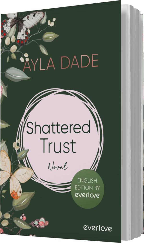 Das Buchcover zeigt einen dunkelgrünen Hintergrund, auf dem zarte Pflanzen und Schmetterlinge in sanften Farben platziert sind. Im Zentrum befindet sich ein rosafarbener Kreis, der den Titel „Shattered Trust“ in dunkler Schrift präsentiert. Darunter steht das Wort „Novel“. Oben links ist der Name der Autorin „Äyla Dade“ in einer eleganten Schriftart geschrieben. Unten rechts befindet sich ein runder Button mit dem Text „ENGLISH EDITION BY everlove“.