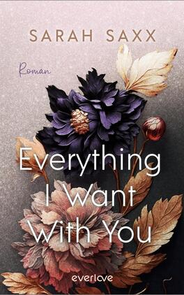 Everything I Want With You Das Buchcover zeigt eine sanfte, fliederfarbene Hintergrundgestaltung mit überlappenden, stilisierten Blumenmotiven in dunklen und warmen Farbtönen. Die Blumen bestehen aus kräftigen Blau- und Rottönen sowie goldenen Blättern, die dem Cover Tiefe verleihen. Die Titelinschrift „Everything I Want With You“ ist in weißer, prominenter Schrift mittig platziert. Darunter steht der Hinweis „Roman“ in kleinerer Schrift. Oben links befindet sich der Name der Autorin „Sarah Saxx“ in eleganter, geschwungener Schrift.