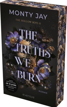 Das Buchcover zeigt einen dunklen, mystischen Hintergrund, der mit blühenden, lila und goldenen Blumen verziert ist. Im Vordergrund sind zwei Gesichtshälften, die sich fast berühren, und die Augen sind verdeckt. In eleganter, großer Schrift steht der Titel „THE TRUTHS WE BURN“ in Weiß, ergänzt durch die kleinere Schrift „Roman“ am unteren Rand. Der Autorennamen „MONTY JAY“ sowie der Hinweis „THE HOLLOW BOYS II“ sind ebenfalls sichtbar. In der unteren linken Ecke befindet sich ein Hinweis zur Altersfreigabe: „AB 18 JAHRE“.