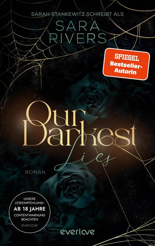 Das Buchcover zeigt auf einem dunklen Hintergrund mit schimmernden goldenen Akzenten den Titel „Our Darkest Lies“ in eleganter Schrift. Oben sind die Namen „Sarah Stankewitz schreibt als Sara Rivers“ sowie ein rotes Band mit dem Hinweis „SPIEGEL Bestseller-Autorin“ platziert. Auf der unteren Hälfte sind stilisierte, schwarze Rosen abgebildet, umrahmt von feinen Spinnennetzen, die eine geheimnisvolle und düstere Atmosphäre schaffen. Der Hinweis zur Lesempfehlung für Erwachsene befindet sich in einem runden, weißen Feld am unteren Rand.