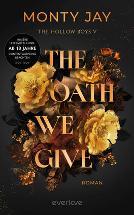 Das Buchcover zeigt den Autorennamen Monty Jay oben, darunter die Serienangabe „The Hollow Boys V“ und den großen Titel „THE OATH WE GIVE“ in metallisch-goldener Serifenschrift. Vor einem dunklen, fast schwarzen Hintergrund sind opulent arrangierte goldgelbe Blumen und dunkle Blätter, dezent ein angedeuteter Totenschädel. Die Stimmung ist düster und luxuriös. Unten steht „Roman“. Links ein runder Aufkleber mit der Aufschrift „UNSERE LESEEMPFEHLUNG: AB 18 JAHRE, CONTENTWARNUNG BEACHTEN“.