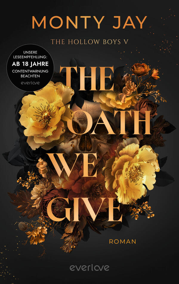 Das Buchcover zeigt den Autorennamen Monty Jay oben, darunter die Serienangabe „The Hollow Boys V“ und den großen Titel „THE OATH WE GIVE“ in metallisch-goldener Serifenschrift. Vor einem dunklen, fast schwarzen Hintergrund sind opulent arrangierte goldgelbe Blumen und dunkle Blätter, dezent ein angedeuteter Totenschädel. Die Stimmung ist düster und luxuriös. Unten steht „Roman“. Links ein runder Aufkleber mit der Aufschrift „UNSERE LESEEMPFEHLUNG: AB 18 JAHRE, CONTENTWARNUNG BEACHTEN“.