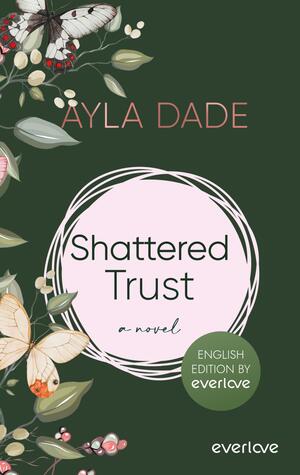 Das Buchcover zeigt einen dunklen, grünen Hintergrund, in dem florale Elemente wie Blüten und Blätter in sanften, hellen Farben angeordnet sind. Im oberen Bereich steht der Name der Autorin „Ayla Dade“ in eleganter, rosafarbener Schrift. In der Mitte des Covers befindet sich ein runder, rosa Rahmen, in dem der Titel „Shattered Trust“ in schwarzer Schrift und darunter das Wort „Novel“ in kleinerer Schriftart platziert ist. Unten rechts ist der Aufdruck „ENGLISH EDITION BY everlove“ zu sehen.