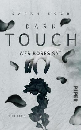 Dark Touch – Wer Böses sät Das Buchcover zeigt eine düstere, graue Hintergrundfarbe, die mit sanften, schwarzen Blütenblättern und einer stilisierten schwarzen Rose akzentuiert ist. Eine handähnliche Silhouette greift nach der Rose und vermittelt eine bedrohliche Atmosphäre. Die Titelzeile „DARK TOUCH“ ist in großen, kräftigen Buchstaben gehalten, während der Untertitel „WER BÖSES SÄT“ in einer kleineren Schrift darunter steht. Oben auf dem Cover befindet sich der Name der Autorin „SARAH KOCH“ in einer eleganten Schriftart. Das Verlagssignet „PIPER“ ist am rechten unteren Rand platziert.