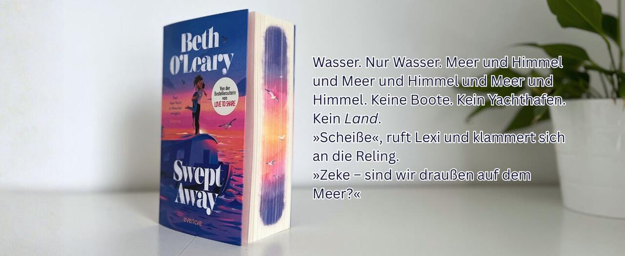 „Swept away“ von Beth O'Leary steht auf einem weißen Tisch vor einer weißen Wand. Am rechten Bildrand ist eine Topfpflanze zu sehen. Rechts neben dem Buch ist ein Textoverlay mit folgendem Auszug aus dem Buch: Wasser. Nur Wasser. Meer und Himmel und Meer und Himmel und Meer und Himmel. Keine Boote. Kein Yachthafen. Kein Land. „Scheiße“, ruft Lexi und klammert sich an die Reling. „Zeke – sind wir draußen auf dem Meer?“